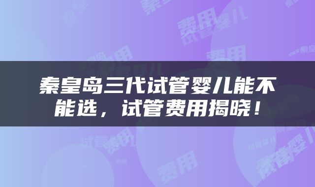 秦皇岛三代试管婴儿能不能选，试管费用揭晓！