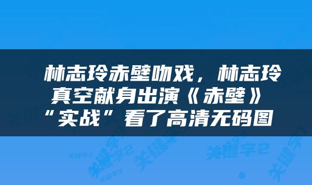  林志玲赤壁吻戏，林志玲真空献身出演《赤壁》“实战”看了高清无码图 