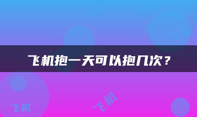 飞机抱一天可以抱几次？