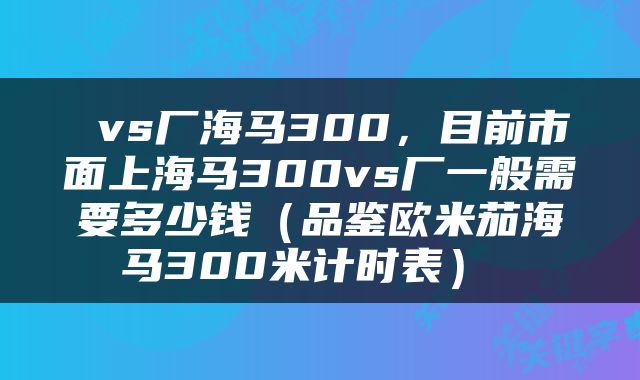  vs厂海马300，目前市面上海马300vs厂一般需要多少钱（品鉴欧米茄海马300米计时表） 