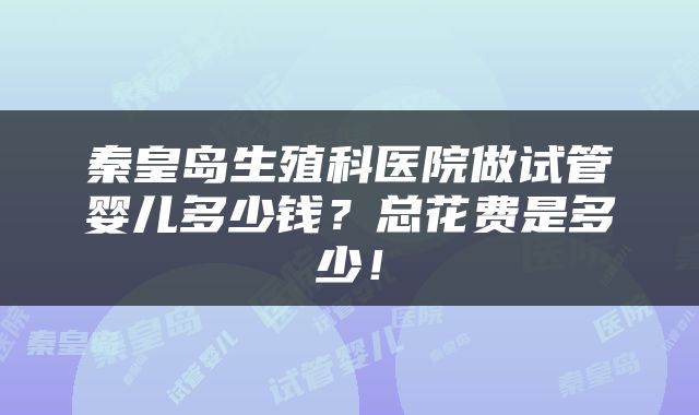 秦皇岛生殖科医院做试管婴儿多少钱？总花费是多少！