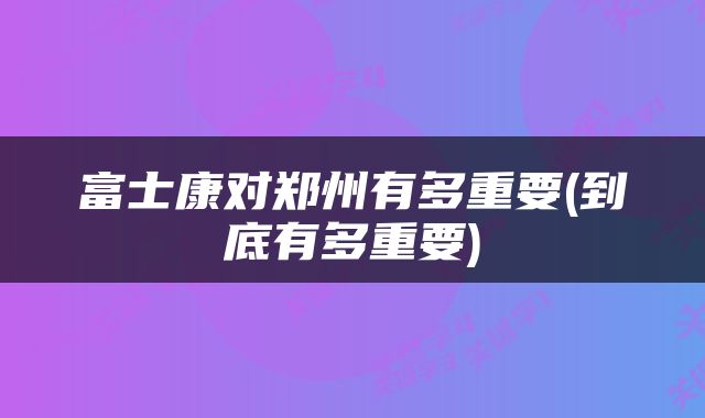 富士康对郑州有多重要(到底有多重要)