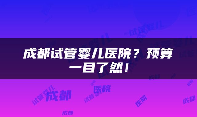 成都试管婴儿医院？预算一目了然！