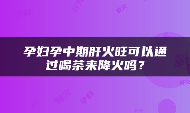 孕妇孕中期肝火旺可以通过喝茶来降火吗？