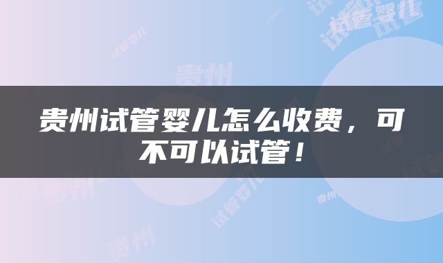 贵州试管婴儿怎么收费，可不可以试管！