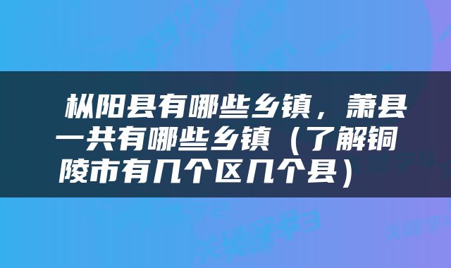  枞阳县有哪些乡镇，萧县一共有哪些乡镇（了解铜陵市有几个区几个县） 