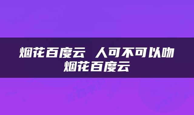 烟花百度云 人可不可以吻烟花百度云