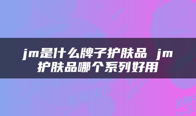 jm是什么牌子护肤品 jm护肤品哪个系列好用