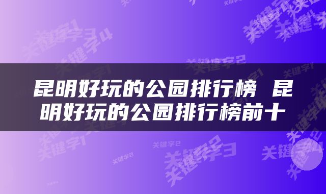 昆明好玩的公园排行榜 昆明好玩的公园排行榜前十