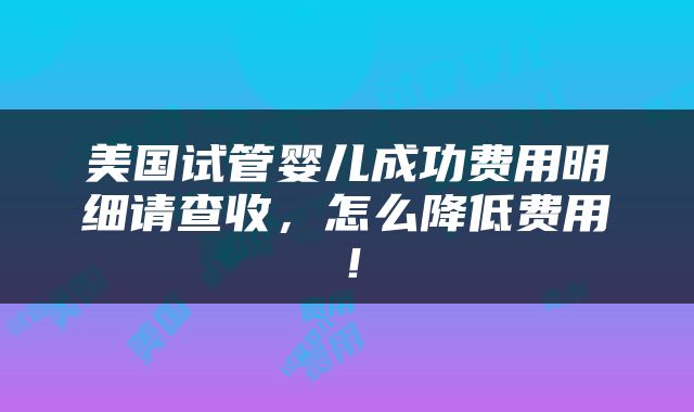 美国试管婴儿成功费用明细请查收，怎么降低费用！