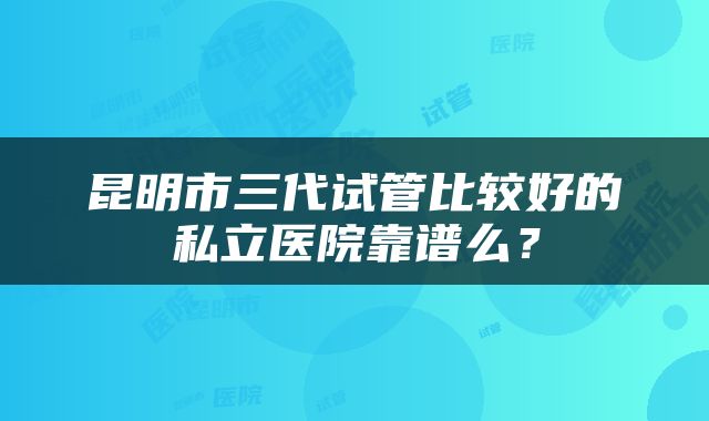 昆明市三代试管比较好的私立医院靠谱么？