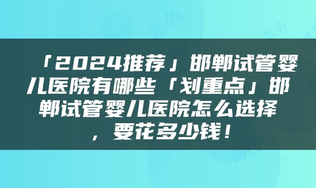 「2024推荐」邯郸试管婴儿医院有哪些「划重点」邯郸试管婴儿医院怎么选择，要花多少钱！