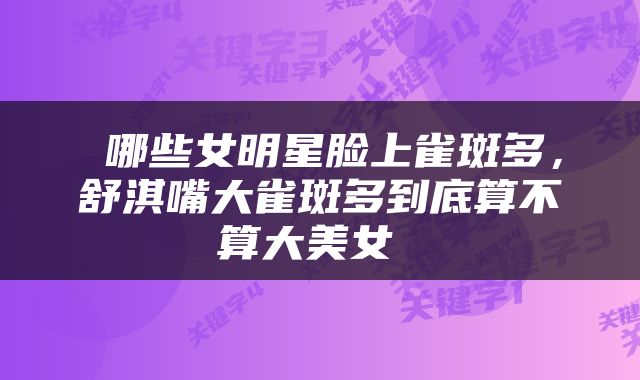  哪些女明星脸上雀斑多，舒淇嘴大雀斑多到底算不算大美女 