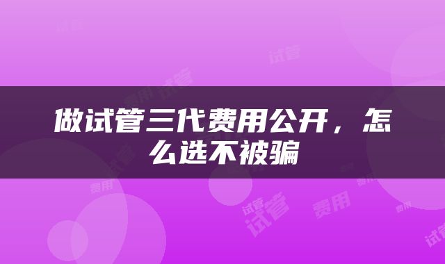 做试管三代费用公开，怎么选不被骗