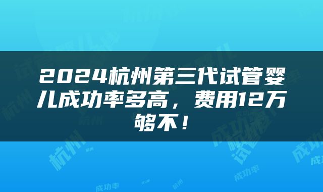2024杭州第三代试管婴儿成功率多高，费用12万够不！