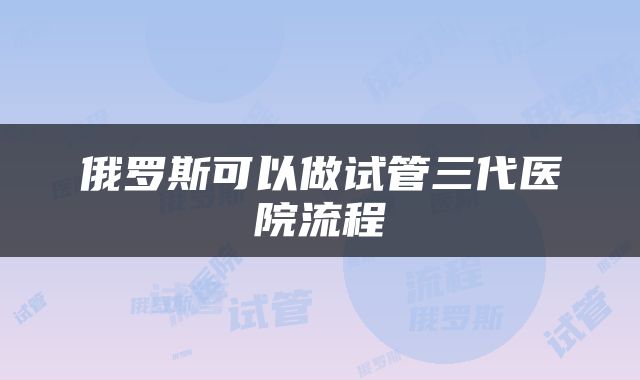 俄罗斯可以做试管三代医院流程