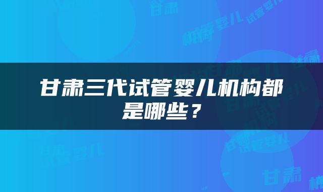 甘肃三代试管婴儿机构都是哪些？