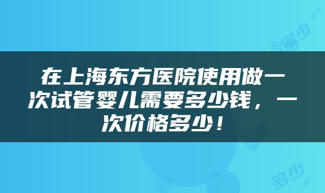 在上海东方医院使用做一次试管婴儿需要多少钱，一次价格多少！
