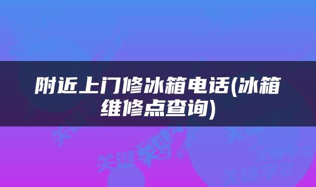 附近上门修冰箱电话(冰箱维修点查询)