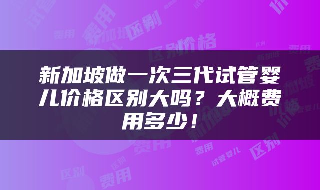 新加坡做一次三代试管婴儿价格区别大吗？大概费用多少！