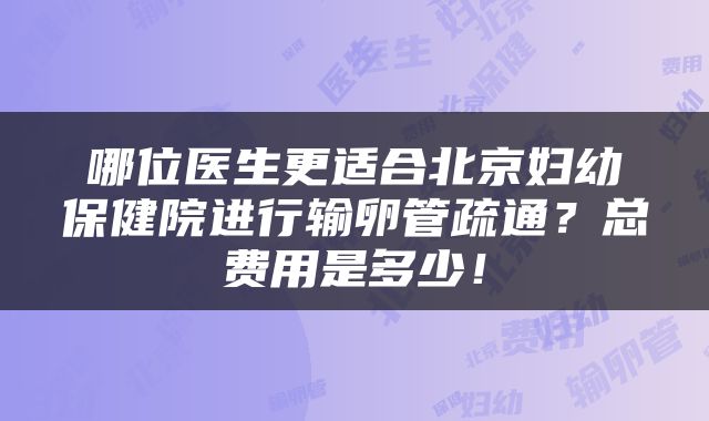 哪位医生更适合北京妇幼保健院进行输卵管疏通？总费用是多少！