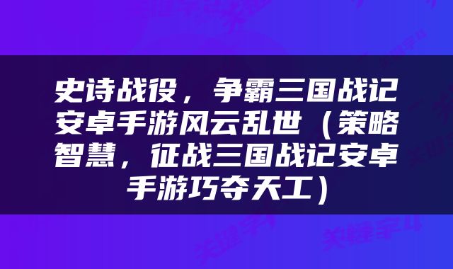 史诗战役，争霸三国战记安卓手游风云乱世（策略智慧，征战三国战记安卓手游巧夺天工）
