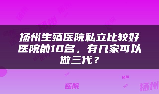 扬州生殖医院私立比较好医院前10名,有几家可以做三代?
