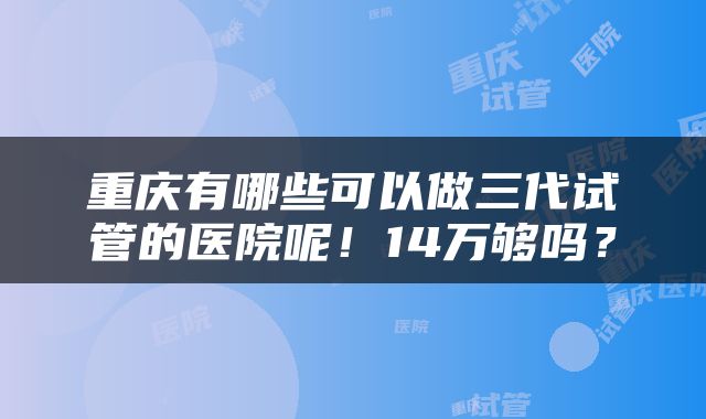 重庆有哪些可以做三代试管的医院呢！14万够吗？