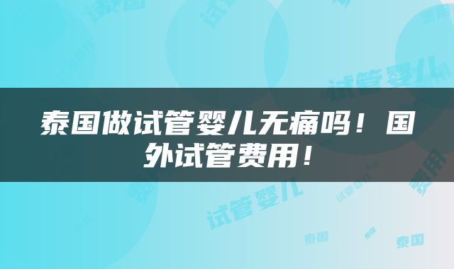 泰国做试管婴儿无痛吗！国外试管费用！