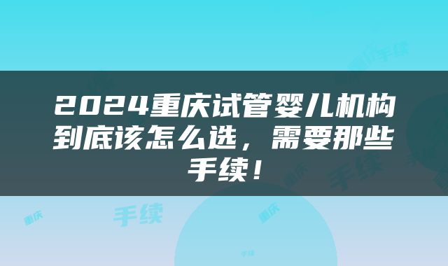 2024重庆试管婴儿机构到底该怎么选，需要那些手续！