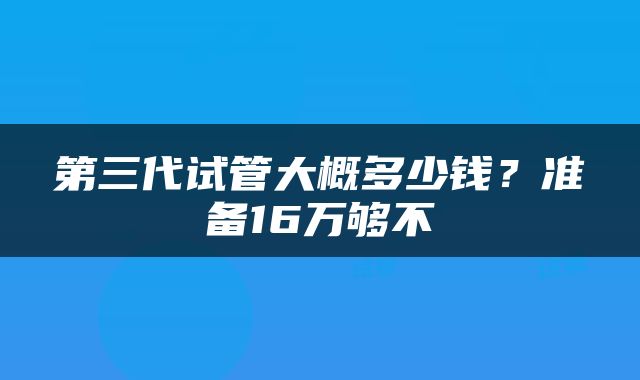 第三代试管大概多少钱？准备16万够不