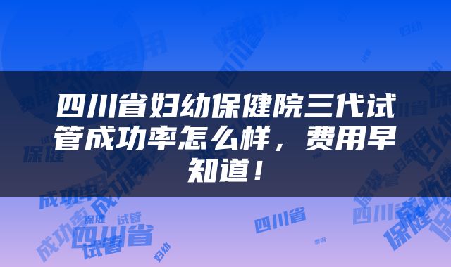 四川省妇幼保健院三代试管成功率怎么样，费用早知道！