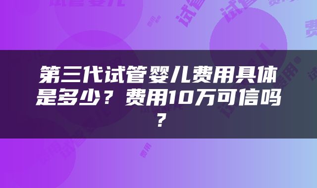 第三代试管婴儿费用具体是多少?费用10万可信吗?
