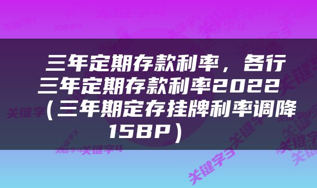  三年定期存款利率，各行三年定期存款利率2022（三年期定存挂牌利率调降15BP） 