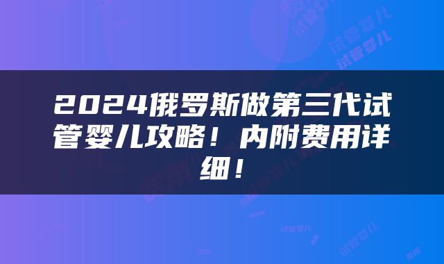 2024俄罗斯做第三代试管婴儿攻略！内附费用详细！