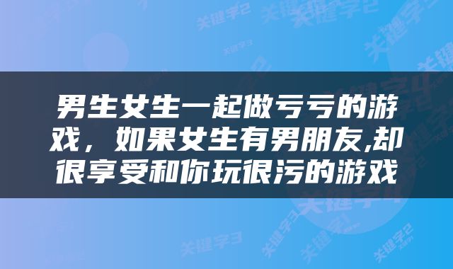 男生女生一起做亏亏的游戏，如果女生有男朋友,却很享受和你玩很污的游戏