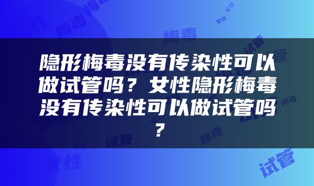 隐形梅毒没有传染性可以做试管吗？女性隐形梅毒没有传染性可以做试管吗？