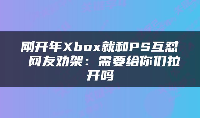 刚开年Xbox就和PS互怼 网友劝架：需要给你们拉开吗