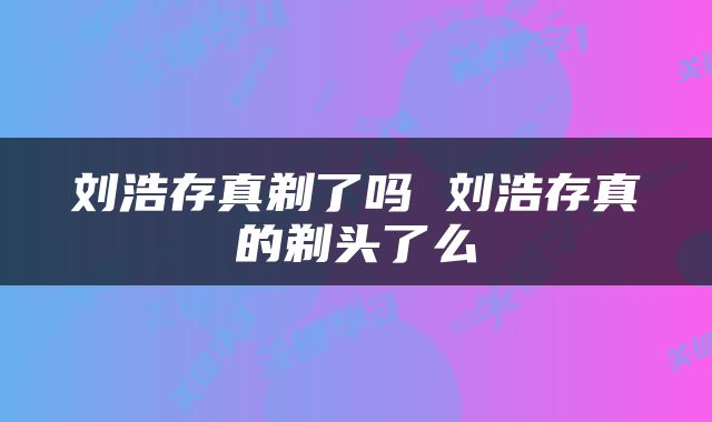 刘浩存真剃了吗 刘浩存真的剃头了么