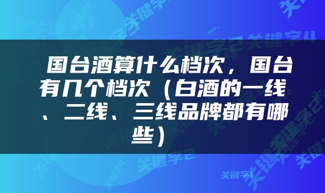  国台酒算什么档次，国台有几个档次（白酒的一线、二线、三线品牌都有哪些） 