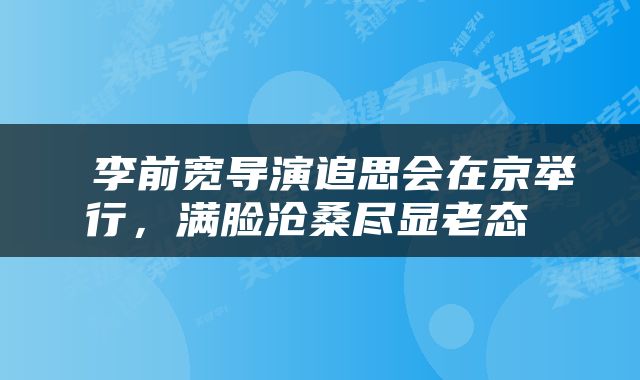  李前宽导演追思会在京举行，满脸沧桑尽显老态 