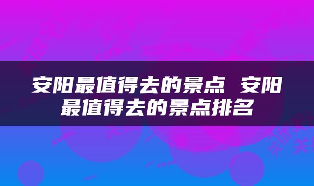安阳最值得去的景点 安阳最值得去的景点排名