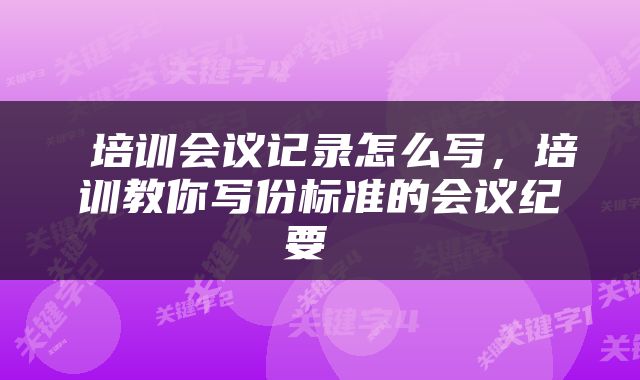  培训会议记录怎么写，培训教你写份标准的会议纪要 