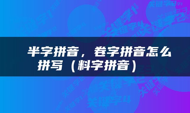  半字拼音，卷字拼音怎么拼写（料字拼音） 