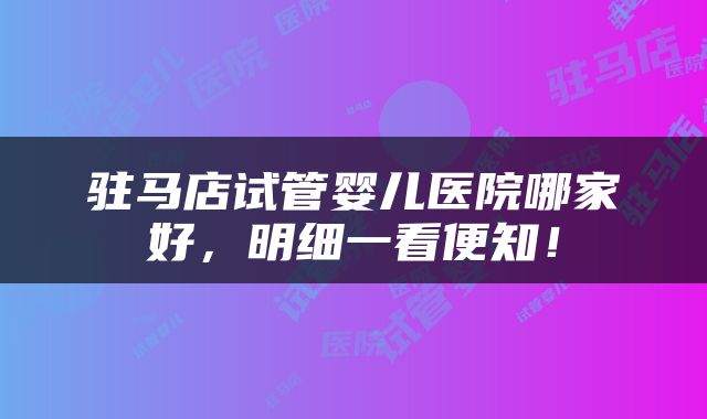 驻马店试管婴儿医院哪家好，明细一看便知！