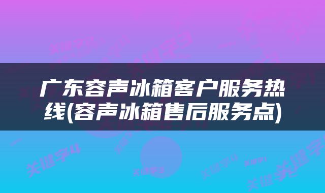 广东容声冰箱客户服务热线(容声冰箱售后服务点)
