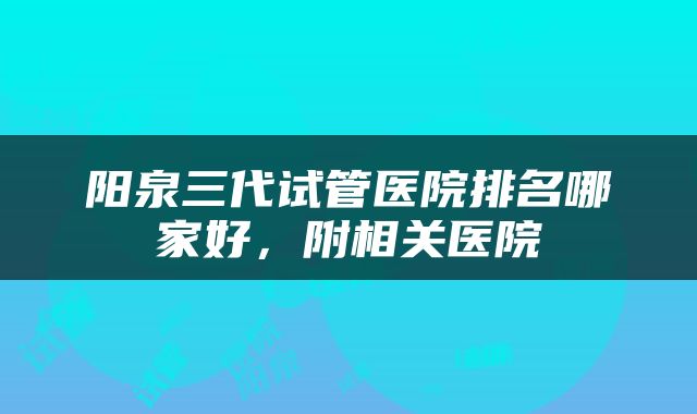 阳泉三代试管医院排名哪家好，附相关医院