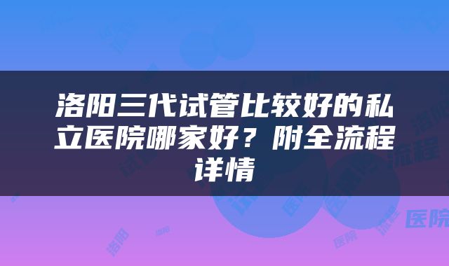 洛阳三代试管比较好的私立医院哪家好？附全流程详情