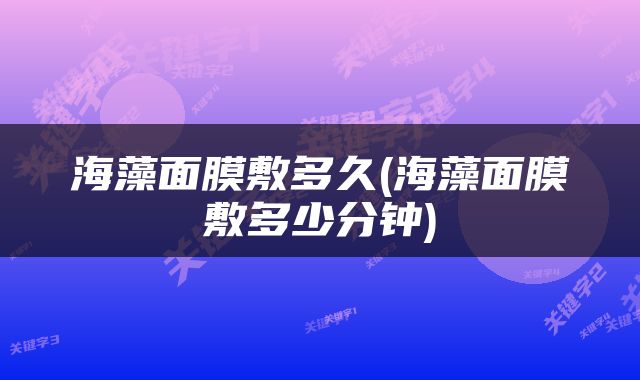 海藻面膜敷多久(海藻面膜敷多少分钟)