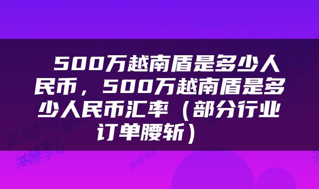  500万越南盾是多少人民币，500万越南盾是多少人民币汇率（部分行业订单腰斩） 